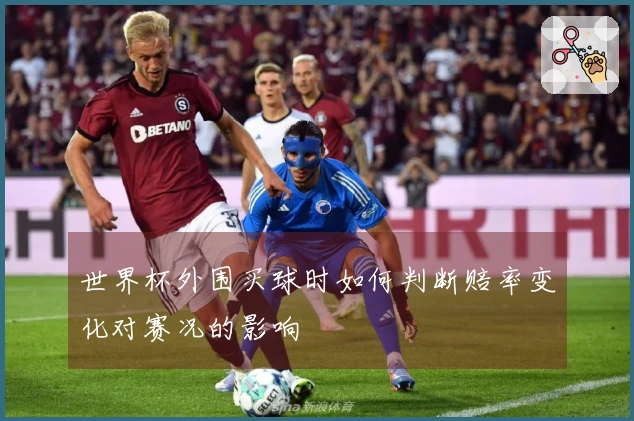 世界杯外围买球时如何判断赔率变化对赛况的影响